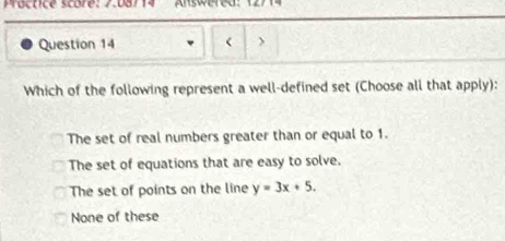 Practice score: 7.08/14 Answered:
Question 14 <
Which of the following represent a well-defined set (Choose all that apply):
 The set of real numbers greater than or equal to 1.
The set of equations that are easy to solve,
The set of points on the line y=3x+5.
None of these