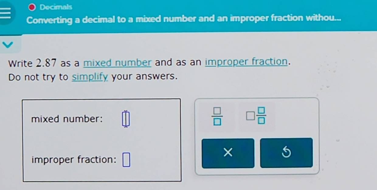 Decimals 
Converting a decimal to a mixed number and an improper fraction withou... 
Write 2.87 as a mixed number and as an improper fraction. 
Do not try to simplify your answers. 
mixed number: □
 □ /□   □  □ /□  
× 
improper fraction: □