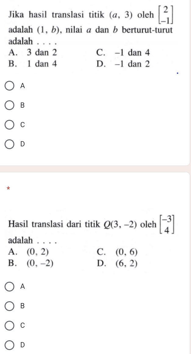 Jika hasil translasi titik (a,3) oleh beginbmatrix 2 -1endbmatrix
adalah (1,b) , nilai a dan b berturut-turut
adalah ...
A. 3 dan 2 C. -1da n 4
B. 1 dan 4 D. -1d an 2
A
B
C
D
*
Hasil translasi dari titik Q(3,-2) oleh beginbmatrix -3 4endbmatrix
adalah . . . .
A. (0,2) C. (0,6)
B. (0,-2) D. (6,2)
A
B
C
D