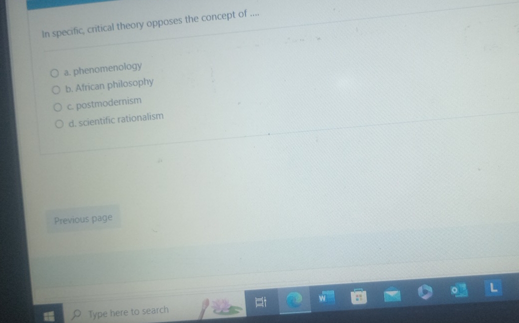 In specific, critical theory opposes the concept of ....
a. phenomenology
b. African philosophy
c. postmodernism
d. scientific rationalism
Previous page
Type here to search