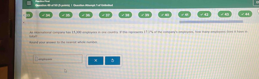 Prectice Final 
E 
Question 49 of 50 (5 points) | Question Attempt: 1 of Unlimited
34 35 36 37 38 39 40 41 42 43 44
An international company has 15,300 employees in one country. If this represents 17.1% of the company's employees, how many employees does it have in 
total? 
Round your answer to the nearest whole number. 
employees 
×