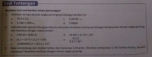 Soal Tantangan 
Kerjakan soal-soal berikut secara perorangan! 
1. Tentukan berapa banyak angka penting dari bilangan berikut ini! 
a. 78,9± 0,2 c. 0.00246 - 
b. 3,788* 109arrow d. S10000
2. Selesaikanlah operasi hitung berikut ini, kemudian bulatkan hasilnya ke bilangan berdasarkan aturan angka penting 
dan nyatakan dengan notasi ilmiah! 
a. (200,9)* (569,3)· d. 28.401+(5.78* 10^4)
b. (6,2* 10^(-9))* (2,17* 10^5) e.  (63,25)/4,17* 10^(-3) 
C. 0,000000513* (62,3* 10^7)
3. Beta menimbang satu lembar kertas dan massanya 2,34 gram. Jika beta mempunyai 1.765 lembar kertas, berap 
massanya? Nyatakan hasilnya dengan aturan angka penting