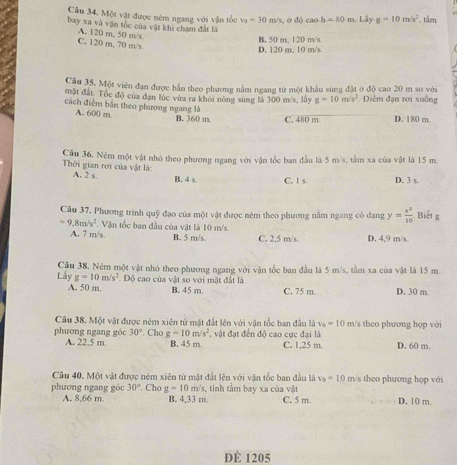 Câu 34, Một vật được ném ngang với vận tốc v_0=30m/s , Ở dhat Qcaoh=80m,Lhat ayg=10m/s^2. , tầm
bay xa và vận tốc của vật khi chạm đất là
A. 120 m, 50 m/s.
B. 50 m, 120 m/s.
C. 120 m, 70 m/s
D. 120 m, 10 m/s.
Cầâu 35. Một viên đạn được bắn theo phương nằm ngang từ một khẩu súng đặt ở độ cao 20 m so với
mặt đất. Tốc độ của đạn lúc vừa ra khỏi nòng súng là 300 m/s, lấy g=10m/s^2. Điểm đạn rơi xuống
cách điểm bắn theo phương ngang là
A. 600 m.
B. 360 m. C. 480 m D. 180 m.
Câu 36. Ném một vật nhỏ theo phương ngang với vận tốc ban đầu là 5 m/s, tầm xa của vật là 15 m.
Thời gian rơi của vật là:
A. 2 s. B. 4 s. C. l s. D. 3 s.
Câu 37. Phương trình quỹ đạo của một vật được ném theo phương nằm ngang có dạng y= x^2/10 . Biết g
=9,8m/s^2. Vận tốc ban đầu của vật là 10 m/s.
A. 7 m/s. B. 5 m/s. C. 2,5 m/s. D. 4,9 m/s.
Cậu 38. Ném một vật nhỏ theo phương ngang với vận tốc ban đầu là 5 m/s, tầm xa của vật là 15 m.
Lấy g=10m/s^2. Độ cao của vật so với mặt đất là
A. 50 m. B. 45 m. C. 75 m. D. 30 m.
Câu 38. Một vật được ném xiên từ mặt đất lên với vận tốc ban đầu là v_0=10m/s theo phương họp với
phương ngang góc 30°. Cho g=10m/s^2 , vật đạt đến độ cao cực đại là
A. 22,5 m. B. 45 m. C. 1,25 m. D. 60 m.
Câu 40. Một vật được ném xiên từ mặt đất lên với vận tốc ban đầu là v_0=10m/s theo phương họp với
phương ngang góc 30°. Cho g=10m/s , tính tầm bay xa của vật
A. 8,66 m. B. 4,33 m. C. 5 m. D. 10 m.
ĐE 1205