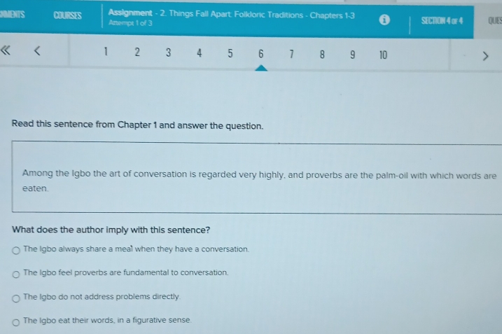 MMENTS COURSES Assignment - 2. Things Fall Apart: Folkloric Traditions - Chapters 1 - 3 0 SECTON 4 or 4 QUES
Attempt 1 of 3
1 2 3 4 5 6 1 8 9 10
Read this sentence from Chapter 1 and answer the question.
Among the Igbo the art of conversation is regarded very highly, and proverbs are the palm-oil with which words are
eaten.
What does the author imply with this sentence?
The Igbo always share a meal when they have a conversation.
The Igbo feel proverbs are fundamental to conversation.
The Igbo do not address problems directly.
The Igbo eat their words, in a figurative sense.