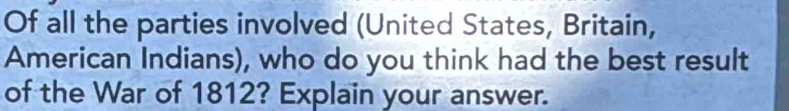 Of all the parties involved (United States, Britain, 
American Indians), who do you think had the best result 
of the War of 1812? Explain your answer.