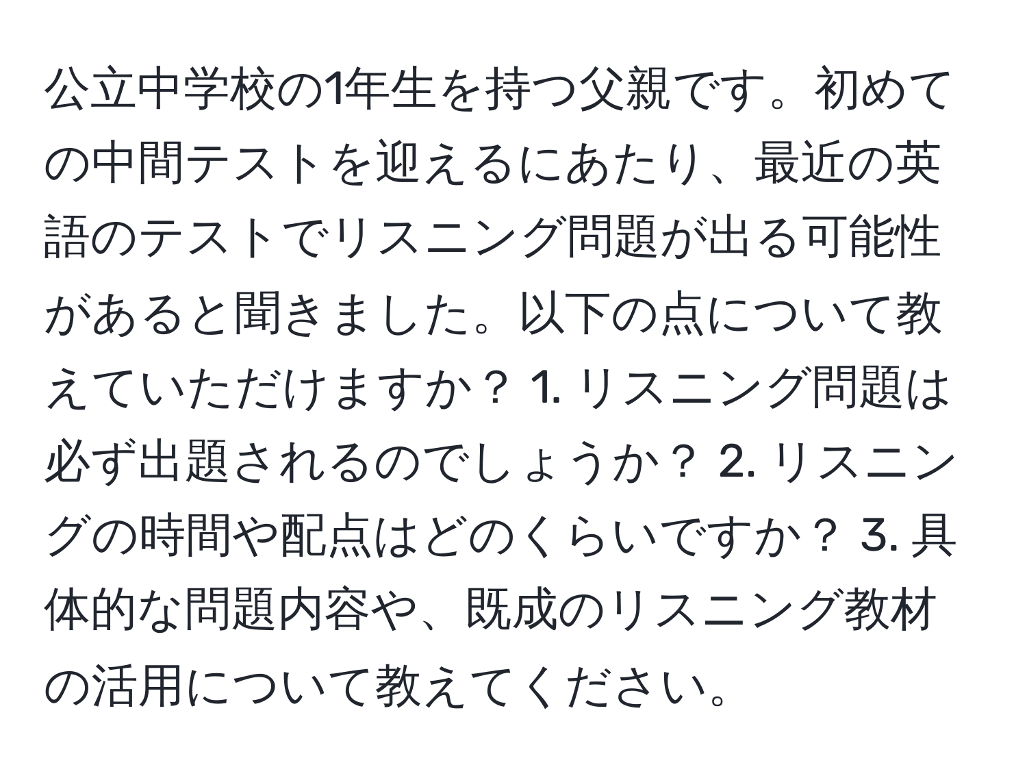 公立中学校の1年生を持つ父親です。初めての中間テストを迎えるにあたり、最近の英語のテストでリスニング問題が出る可能性があると聞きました。以下の点について教えていただけますか？ 1. リスニング問題は必ず出題されるのでしょうか？ 2. リスニングの時間や配点はどのくらいですか？ 3. 具体的な問題内容や、既成のリスニング教材の活用について教えてください。