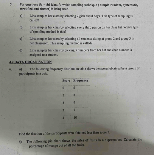 For questions 5a - 5d identify which sampling technique ( simple random, systematic, 
stratified and cluster) is being used. 
a) Lina samples her class by selecting 7 girls and 8 boys. This type of sampling is 
called? 
b) Lina samples her class by selecting every third person on her class list. Which type 
of sampling method is this? 
c) Lina samples her class by selecting all students sitting at group 2 and group 3 in 
her classroom. This sampling method is called? 
d) Lina samples her class by picking 5 numbers from her hat and each number is 
assigned to a student. 
4.2 DATA ORGANISATION 
6. a) The following frequency distribution table shows the scores obtained by a' group of 
participants in a quiz. 
Find the fraction of the participants who obtained less than score 3. 
b) The following pie chart shows the sales of fruits in a supermarket. Calculate the 
percentage of mango out of all the fruits.