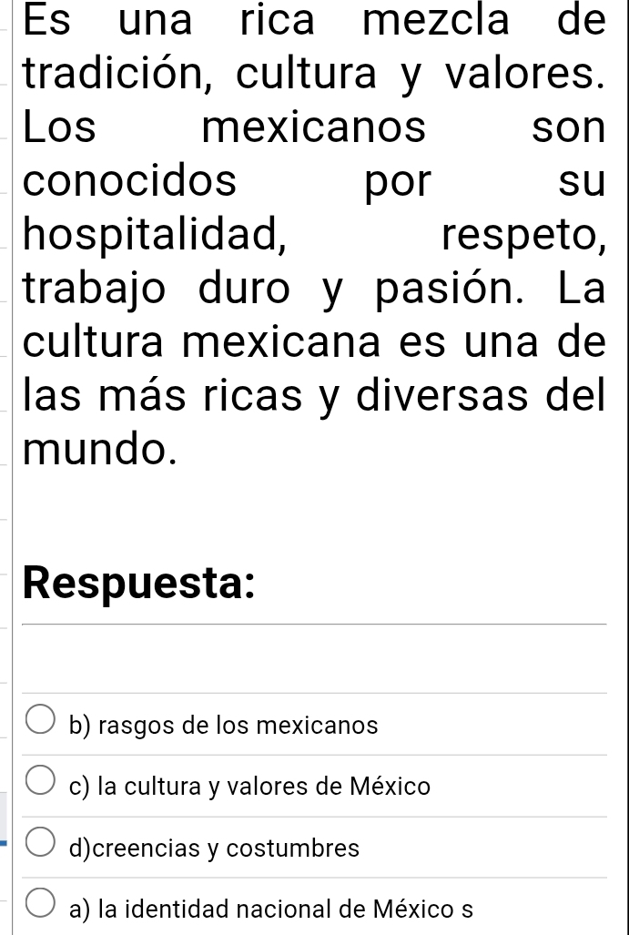 Es una rica mezcla de
tradición, cultura y valores.
Los mexicanos son
conocidos por su
hospitalidad, respeto,
trabajo duro y pasión. La
cultura mexicana es una de
las más ricas y diversas del
mundo.
Respuesta:
b) rasgos de los mexicanos
c) la cultura y valores de México
d)creencias y costumbres
a) la identidad nacional de México s