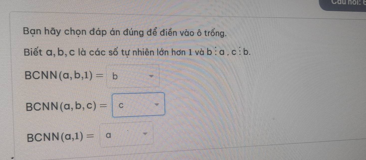 Bạn hãy chọn đáp án đúng để điền vào ô trống.
Biết a, b, c là các số tự nhiên lớn hơn 1 và l O :a.c: b
BCNN (a,b,1)=b
BCNN (a,b,c)= C
BC NN(a,1)=a