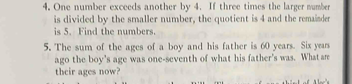 One number exceeds another by 4. If three times the larger number 
is divided by the smaller number, the quotient is 4 and the remainder 
is 5. Find the numbers. 
5. The sum of the ages of a boy and his father is 60 years. Six years 
ago the boy's age was one-seventh of what his father's was. What are 
their ages now?