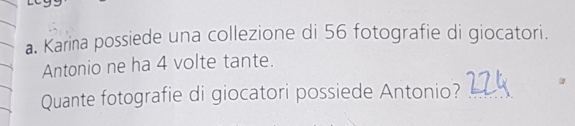 Karina possiede una collezione di 56 fotografie di giocatori. 
Antonio ne ha 4 volte tante. 
Quante fotografie di giocatori possiede Antonio?_