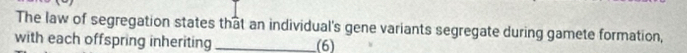 The law of segregation states that an individual's gene variants segregate during gamete formation, 
with each offspring inheriting_ (6)