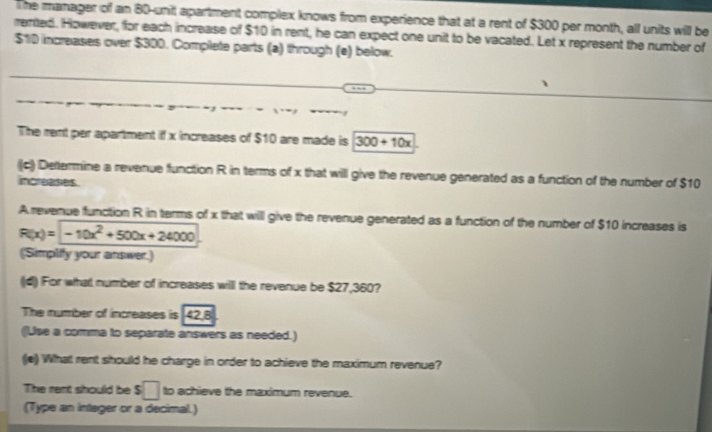 The manager of an 80 -unit apartment complex knows from experience that at a rent of $300 per month, all units will be 
rerted. However, for each increase of $10 in rent, he can expect one unit to be vacated. Let x represent the number of
$10 increases over $300. Complete parts (a) through (e) below. 
The rent per apartment if x increases of $10 are made is 300+10x
((c) Dettermine a revenue function R in terms of x that will give the revenue generated as a function of the number of $10
increases. 
Arevenue function R in terms of x that will give the revenue generated as a function of the number of $10 increases is
R(x)=-10x^2+500x+24000
(Simplity your answer.) 
(d) For what number of increases will the revenue be $27,360? 
The number of increases is 142,8
((Lise a comma to separate answers as needed.) 
((e) What rent should he charge in order to achieve the maximum revenue? 
The rent should be $□ to achieve the maximum revenue. 
(Type an integer or a decimal.)