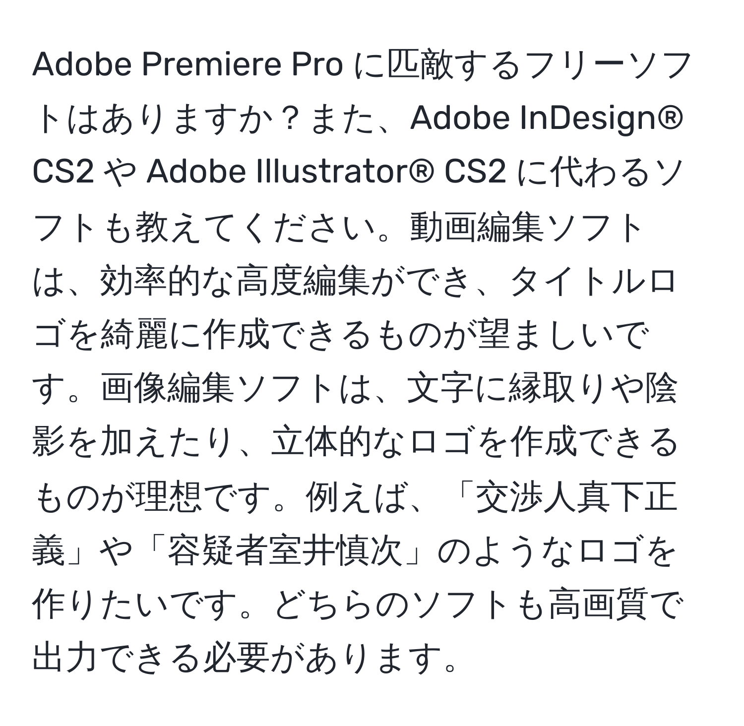 Adobe Premiere Pro に匹敵するフリーソフトはありますか？また、Adobe InDesign® CS2 や Adobe Illustrator® CS2 に代わるソフトも教えてください。動画編集ソフトは、効率的な高度編集ができ、タイトルロゴを綺麗に作成できるものが望ましいです。画像編集ソフトは、文字に縁取りや陰影を加えたり、立体的なロゴを作成できるものが理想です。例えば、「交渉人真下正義」や「容疑者室井慎次」のようなロゴを作りたいです。どちらのソフトも高画質で出力できる必要があります。