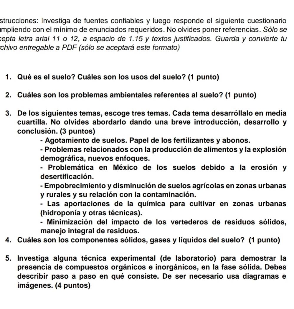 strucciones: Investiga de fuentes confiables y luego responde el siguiente cuestionario
umpliendo con el mínimo de enunciados requeridos. No olvides poner referencias. Sólo se
cepta letra arial 11 o 12, a espacio de 1.15 y textos justificados. Guarda y convierte tu
rchivo entregable a PDF (sólo se aceptará este formato)
1. Qué es el suelo? Cuáles son los usos del suelo? (1 punto)
2. Cuáles son los problemas ambientales referentes al suelo? (1 punto)
3. De los siguientes temas, escoge tres temas. Cada tema desarróllalo en media
cuartilla. No olvides abordarlo dando una breve introducción, desarrollo y
conclusión. (3 puntos)
- Agotamiento de suelos. Papel de los fertilizantes y abonos.
- Problemas relacionados con la producción de alimentos y la explosión
demográfica, nuevos enfoques.
- Problemática en México de los suelos debido a la erosión y
desertificación.
- Empobrecimiento y disminución de suelos agrícolas en zonas urbanas
y rurales y su relación con la contaminación.
- Las aportaciones de la química para cultivar en zonas urbanas
(hidroponía y otras técnicas).
- Minimización del impacto de los vertederos de residuos sólidos,
manejo integral de residuos.
4. Cuáles son los componentes sólidos, gases y líquidos del suelo? (1 punto)
5. Investiga alguna técnica experimental (de laboratorio) para demostrar la
presencia de compuestos orgánicos e inorgánicos, en la fase sólida. Debes
describir paso a paso en qué consiste. De ser necesario usa diagramas e
imágenes. (4 puntos)