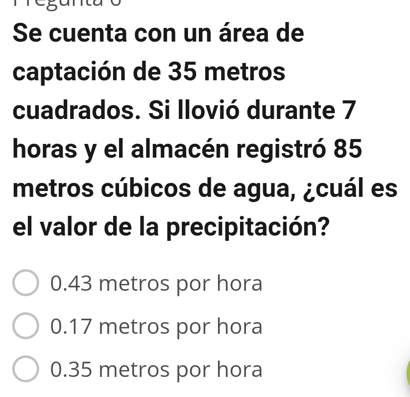 Se cuenta con un área de
captación de 35 metros
cuadrados. Si llovió durante 7
horas y el almacén registró 85
metros cúbicos de agua, ¿cuál es
el valor de la precipitación?
0.43 metros por hora
0.17 metros por hora
0.35 metros por hora