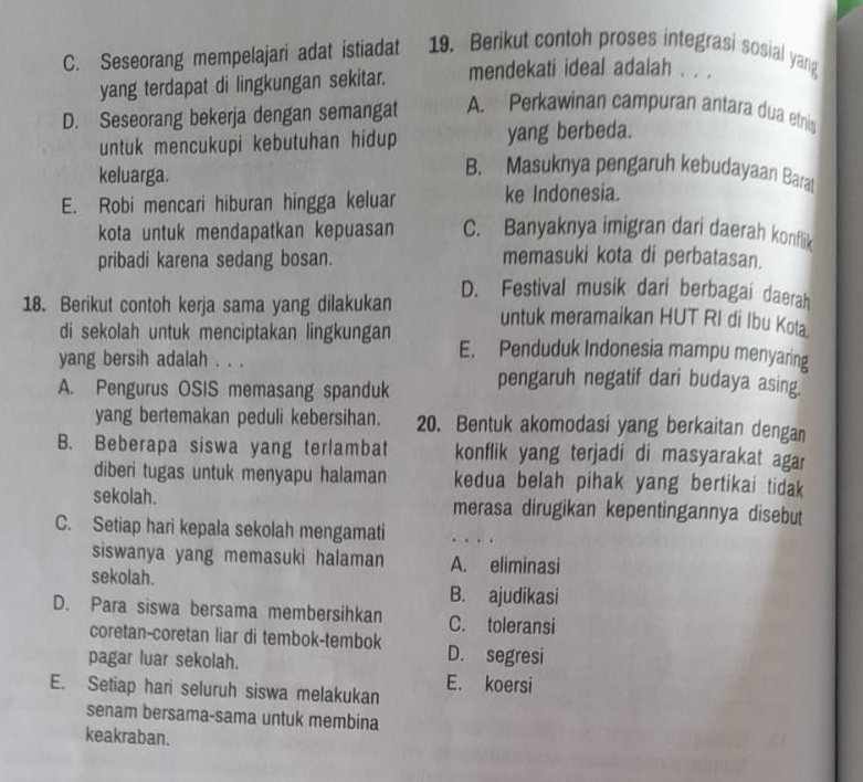 C. Seseorang mempelajari adat istiadat 19. Berikut contoh proses integrasi sosial yang
yang terdapat di lingkungan sekitar. mendekati ideal adalah . . .
D. Seseorang bekerja dengan semangat A. Perkawinan campuran antara dua etnis
untuk mencukupi kebutuhan hidup yang berbeda.
keluarga.
B. Masuknya pengaruh kebudayaan Barat
E. Robi mencari hiburan hingga keluar ke Indonesia.
kota untuk mendapatkan kepuasan C. Banyaknya imigran dari daerah konflik
pribadi karena sedang bosan. memasuki kota di perbatasan.
D. Festival musik dari berbagai daerah
18. Berikut contoh kerja sama yang dilakukan untuk meramaikan HUT RI di Ibu Kota
di sekolah untuk menciptakan lingkungan E. Penduduk Indonesia mampu menyaring
yang bersih adalah . . .
A. Pengurus OSIS memasang spanduk pengaruh negatif dari budaya asing.
yang bertemakan peduli kebersihan. 20. Bentuk akomodasi yang berkaitan dengan
B. Beberapa siswa yang terlambat konflik yang terjadi di masyarakat agar
diberi tugas untuk menyapu halaman kedua belah pihak yang bertikai tidak
sekolah. merasa dirugikan kepentingannya disebut
C. Setiap hari kepala sekolah mengamati
siswanya yang memasuki halaman A. eliminasi
sekolah.
B. ajudikasi
D. Para siswa bersama membersihkan C. toleransi
coretan-coretan liar di tembok-tembok D. segresi
pagar luar sekolah.
E. Setiap hari seluruh siswa melakukan E. koersi
senam bersama-sama untuk membina
keakraban.