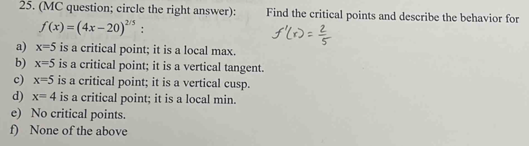 (MC question; circle the right answer): Find the critical points and describe the behavior for
f(x)=(4x-20)^2/5 :
a) x=5 is a critical point; it is a local max.
b) x=5 is a critical point; it is a vertical tangent.
c) x=5 is a critical point; it is a vertical cusp.
d) x=4 is a critical point; it is a local min.
e) No critical points.
f) None of the above