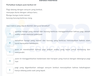 Banasa Indonesia
Perhatikan kutipan puisi berikut ini!
Pagi datang dengan senyum yang lembut.
menyapa dunia dengan cahaya baru.
Bunga-bunga mulai menari,
burung-burung berkicau nang.
Apa makna yang dapat diambil dari puisi tersebut
gambar bunga yang menari dan burung berkicau menggambarkan bahwa pagi adalah
A waktu untuk memulai pekerjaan
kehadiran bunga yang menari dan burung yang berkicau menunjukkan bahwa alam
B turut merayakan kehidupan.
C menyendiri. puisi ini menekankan bahwa pagi acalah waktu yang tepat untuk merenung dan
puisi ini menɡgambarkan kedamaian dan harapan yang muncul denɡan datangnya pagi
D hari
pagi yang digambarkan sebagai senyum lembut menunjukkan bahwa kebahagiaan
E hanya clatang pada saat yang tepat.