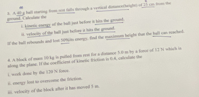 A 40 g ball starting from rest falls through a vertical distance(height) of 25 cm from the m
ground. Calculate the 
i. kinetic energy of the ball just before it hits the ground. 
ii. velocity of the ball just before it hits the ground. 
If the ball rebounds and lost 50% its energy, find the maximum height that the ball can reached. 
4. A block of mass 10 kg is pulled from rest for a distance 5.0 m by a force of 12 N which is 
along the plane. If the coefficient of kinetic friction is 0.4, calculate the 
i. work done by the 120 N force. 
ii. energy lost to overcome the friction. 
iii. velocity of the block after it has moved 5 m.