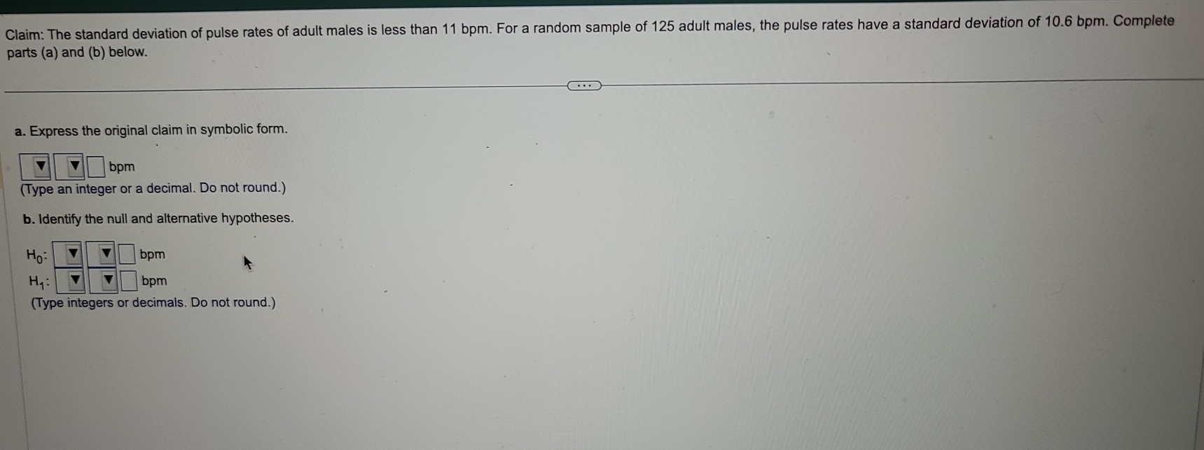 Claim: The standard deviation of pulse rates of adult males is less than 11 bpm. For a random sample of 125 adult males, the pulse rates have a standard deviation of 10.6 bpm. Complete
parts (a) and (b) below.
a. Express the original claim in symbolic form.
v □ bpm
(Type an integer or a decimal. Do not round.)
b. Identify the null and alternative hypotheses.
(Type integers or decimals. Do not round.)