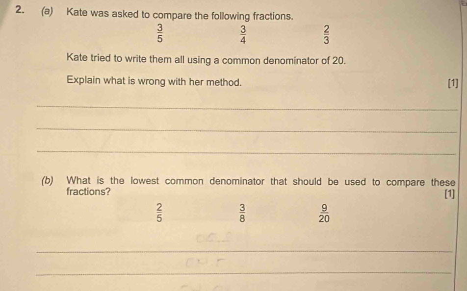 Kate was asked to compare the following fractions.
 3/5 
 3/4 
 2/3 
Kate tried to write them all using a common denominator of 20.
Explain what is wrong with her method. [1]
_
_
_
(b) What is the lowest common denominator that should be used to compare these
fractions?
[1]
 2/5 
 3/8 
 9/20 
_
_