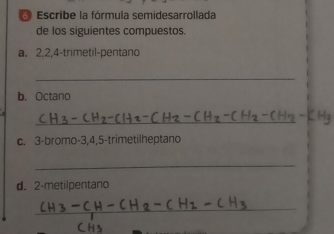 Escribe la fórmula semidesarrollada 
de los siguientes compuestos. 
a. 2, 2, 4 -trimetil-pentano 
_ 
b. Octano 
_ 
C. 3 -bromo- 3, 4, 5 -trimetilheptano 
_ 
d. 2 -metilpentano 
_