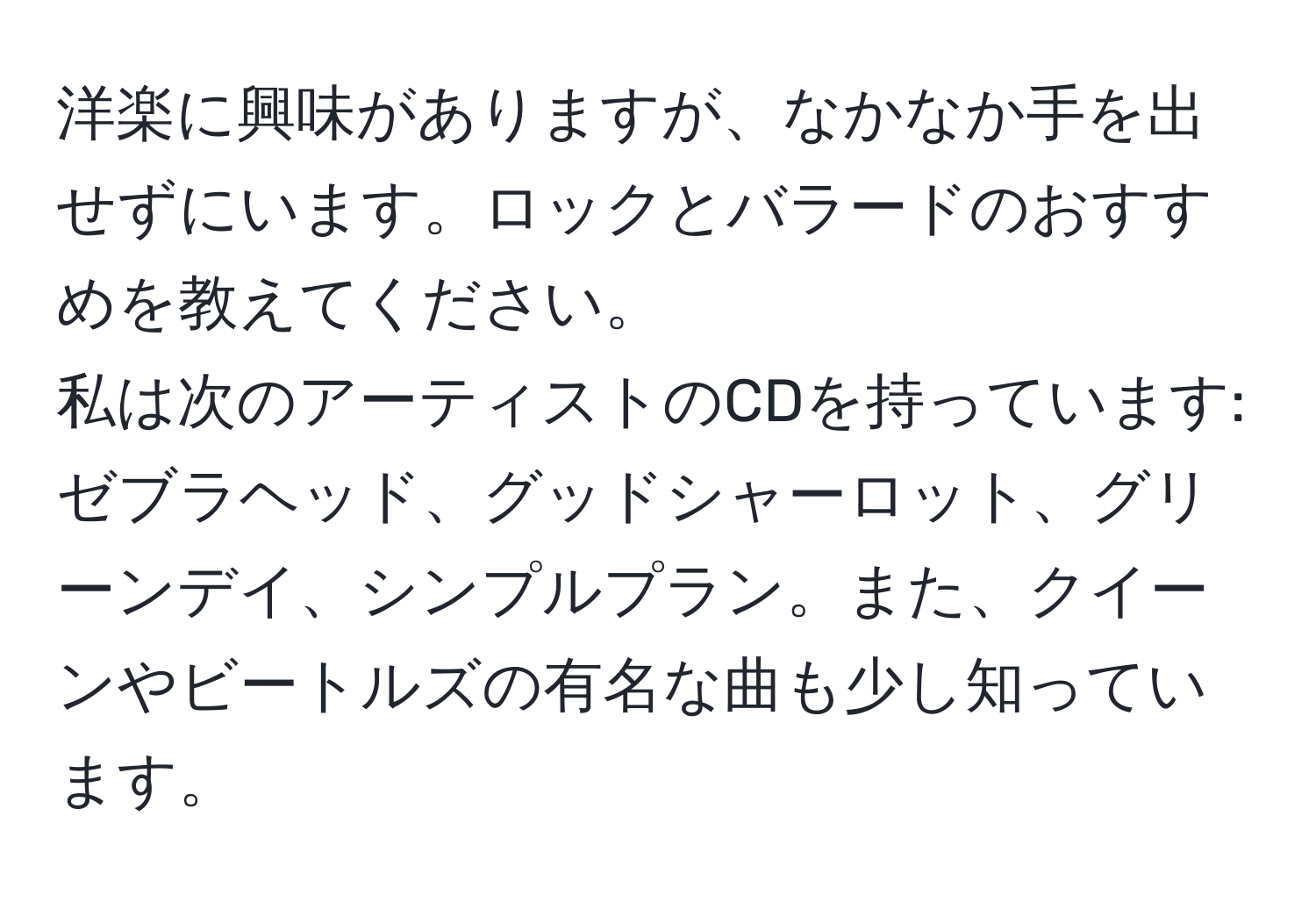 洋楽に興味がありますが、なかなか手を出せずにいます。ロックとバラードのおすすめを教えてください。  
私は次のアーティストのCDを持っています: ゼブラヘッド、グッドシャーロット、グリーンデイ、シンプルプラン。また、クイーンやビートルズの有名な曲も少し知っています。