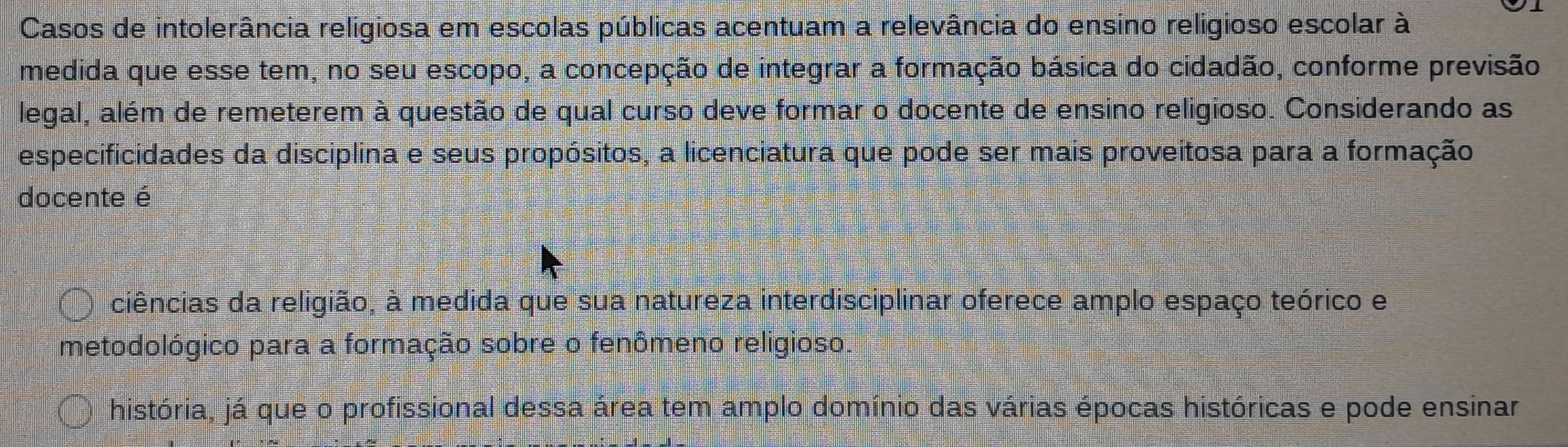 Casos de intolerância religiosa em escolas públicas acentuam a relevância do ensino religioso escolar à
medida que esse tem, no seu escopo, a concepção de integrar a formação básica do cidadão, conforme previsão
legal, além de remeterem à questão de qual curso deve formar o docente de ensino religioso. Considerando as
especificidades da disciplina e seus propósitos, a licenciatura que pode ser mais proveitosa para a formação
docente é
ciências da religião, à medida que sua natureza interdisciplinar oferece amplo espaço teórico e
metodológico para a formação sobre o fenômeno religioso.
história, já que o profissional dessa área tem amplo domínio das várias épocas históricas e pode ensinar