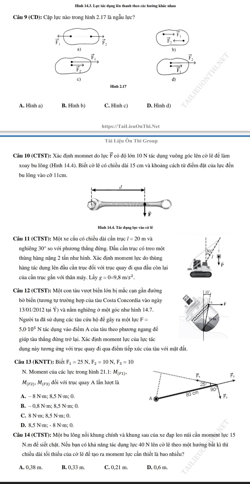 Hình 14.3. Lực tác dụng lên thanh theo các hướng khác nhau
Câu 9 (CD): Cặp lực nào trong hình 2.17 là ngẫu lực?
vector F_1
vector F_2
vector F
a)
b)
vector F_1
vector F_2
vector F_1
c)
d)
Hình 2.17
A. Hình a) B. Hình b) C. Hình c) D. Hình d)
https://TaiLieuOnThi.Net
Tài Liệu Ôn Thi Group
Câu 10 (CTST): Xác định momnet do lực vector F có độ lớn 10 N tác dụng vuông góc lên cờ lê để làm
xoay bu lông (Hình 14.4) Biết cờ lê có chiều dài 15 cm và khoảng cách từ điểm đặt của lực đến
bu lông vào cỡ 11cm.
Hình 14.4. Tác dụng lực vào cờ lê
Câu 11 (CTST): Một xe cầu có chiều dài cần trục l=20mva
nghiêng 30° so với phương thắng đứng. Đầu cần trục có treo một
thùng hàng nặng 2 tấn như hình. Xác định moment lực do thùng
hàng tác dụng lên đầu cần trục đối với trục quay đi qua đầu còn lại
của cần trục gắn với thân máy. Lấy g=0=9,8m/s^2.
Câu 12 (CTST): Một con tàu vượt biển lớn bị mắc cạn gần đường
bờ biển (tương tự trường hợp của tàu Costa Concordia vào ngày
13/01/2012 tại Ý) và nằm nghiêng ở một góc như hình 14.7.
Người ta đã sử dụng các tàu cứu hộ để gây ra một lực F=
5 ,0· 10^5N tác dụng vào điểm A của tàu theo phương ngang để
giúp tàu thắng đứng trở lại. Xác định moment lực của lực tác
dụng này tương ứng với trục quay đi qua điểm tiếp xúc của tàu với mặt đất.
Câu 13 (KNTT): Biết F_1=25N, F_2=10N,F_3=10
N. Moment của các lực trong hình 21.1: M(F1),
M_(F2),M_(F3) đối với trục quay A lần lượt là
A. - 8 N·m; 8,5 N·m; 0.
B. - 0,8 N·m; 8,5 N·m; 0.
C. 8 N·m; 8,5 N·m; 0.
D. 8,5 N·m; - 8 N·m; 0.
Câu 14 (CTST): Một bu lông nổi khung chính và khung sau của xe đạp leo núi cần moment lực 15
N.m để siết chặt. Nếu bạn có khả năng tác dụng lực 40 N lên cờ lê theo một hướng bất kì thì
chiều dài tối thiểu của cờ lê để tạo ra moment lực cần thiết là bao nhiều?
A. 0,38 m. B. 0,33 m. C. 0,21 m. D. 0,6 m.