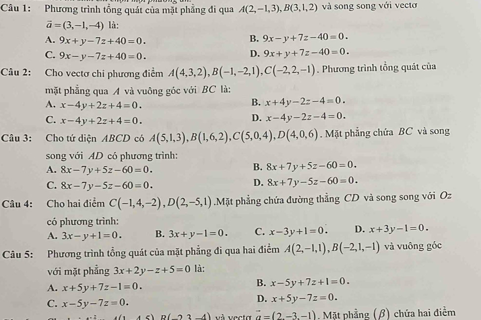 Phương trình tổng quát của mặt phẵng đi qua A(2,-1,3),B(3,1,2) và song song với vectơ
vector a=(3,-1,-4) là:
A. 9x+y-7z+40=0.
B. 9x-y+7z-40=0.
C. 9x-y-7z+40=0.
D. 9x+y+7z-40=0.
Câu 2: Cho vectơ chi phương điểm A(4,3,2),B(-1,-2,1),C(-2,2,-1). Phương trình tổng quát của
mặt phẳng qua A và vuông góc với BC là:
A. x-4y+2z+4=0.
B. x+4y-2z-4=0.
C. x-4y+2z+4=0.
D. x-4y-2z-4=0.
Câu 3: Cho tứ diện ABCD có A(5,1,3),B(1,6,2),C(5,0,4),D(4,0,6) Mặt phẳng chứa BC và song
song với AD có phương trình:
A. 8x-7y+5z-60=0.
B. 8x+7y+5z-60=0.
C. 8x-7y-5z-60=0.
D. 8x+7y-5z-60=0.
Câu 4: Cho hai điểm C(-1,4,-2),D(2,-5,1).Mặt phẳng chứa đường thẳng CD và song song với Oz
có phương trình:
A. 3x-y+1=0. B. 3x+y-1=0. C. x-3y+1=0. D. x+3y-1=0.
Câu 5: Phương trình tổng quát của mặt phẳng đi qua hai điểm A(2,-1,1),B(-2,1,-1) và vuông góc
với mặt phẳng 3x+2y-z+5=0 là:
A. x+5y+7z-1=0.
B. x-5y+7z+1=0.
C. x-5y-7z=0.
D. x+5y-7z=0.
(1&45)R(-23-4) và vecta vector a=(2.-3.-1). Mặt phẳng (β) chứa hai điểm