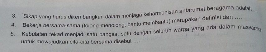 Sikap yang harus dikembangkan dalam menjaga keharmonisan antarumat beragama adalah . 
4. Bekerja bersama-sama (tolong-menolong, bantu-membantu) merupakan definisi dari ... 
5. Kebulatan tekad menjadi satu bangsa, satu dengan seluruh warga yang ada dalam masyarak 
untuk mewujudkan cita-cita bersama disebut ....