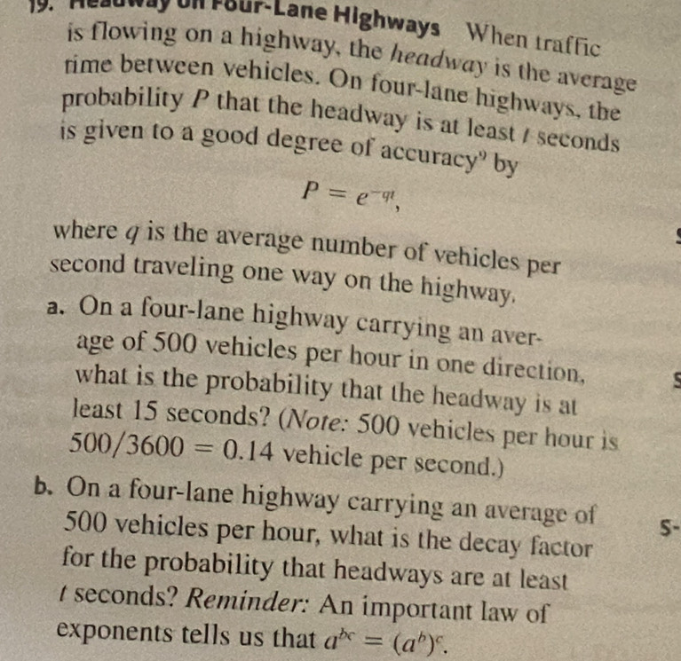 Headway on rour-Lane Highways When traffic 
is flowing on a highway, the headway is the average 
time between vehicles. On four-lane highways, the 
probability P that the headway is at least / seconds
is given to a good degree of accuracy" by
P=e^(-qt), 
where q is the average number of vehicles per 
second traveling one way on the highway. 
a. On a four-lane highway carrying an aver- 
age of 500 vehicles per hour in one direction, 
what is the probability that the headway is at 
least 15 seconds? (Note: 500 vehicles per hour is
500/3600=0.14 vehicle per second.) 
b. On a four-lane highway carrying an average of S-
500 vehicles per hour, what is the decay factor 
for the probability that headways are at least
t seconds? Reminder: An important law of 
exponents tells us that a^(bc)=(a^b)^c.