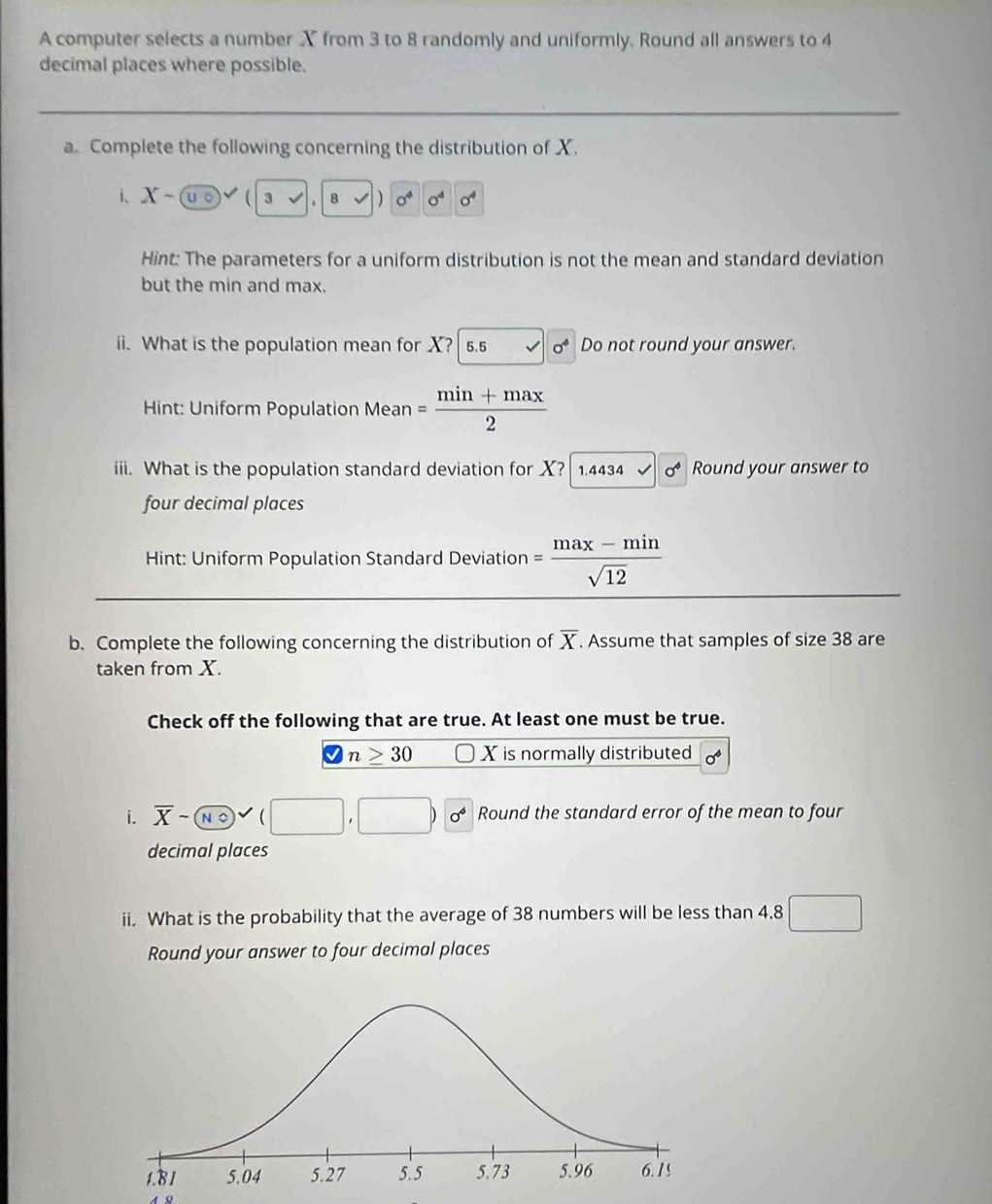 A computer selects a number X from 3 to 8 randomly and uniformly. Round all answers to 4
decimal places where possible. 
a. Complete the following concerning the distribution of X. 
i、 X-( 8))0^40^40^4
Hint: The parameters for a uniform distribution is not the mean and standard deviation 
but the min and max. 
ii. What is the population mean for X? 5.5 x| sigma^4 Do not round your answer. 
Hint: Uniform Population Mean = (min+max)/2 
iii. What is the population standard deviation for X? 1.4434 sigma^4 Round your answer to 
four decimal places 
Hint: Uniform Population Standard Deviation = (max-min)/sqrt(12) 
b. Complete the following concerning the distribution of overline X. Assume that samples of size 38 are 
taken from X. 
Check off the following that are true. At least one must be true.
varnothing n≥ 30 X is normally distributed sigma^4
i. overline X-(overline No)vee Round the standard error of the mean to four 
decimal places 
ii. What is the probability that the average of 38 numbers will be less than 4.8 □ 
Round your answer to four decimal places