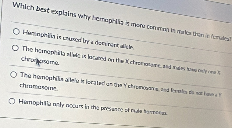 Which best explains why hemophilia is more common in males than in females?
Hemophilia is caused by a dominant allele.
The hemophilia allele is located on the X chromosome, and males have only one X
chromosome.
The hemophilia allele is located on the Y chromosome, and females do not have a Y
chromosome.
Hemophilia only occurs in the presence of male hormones.