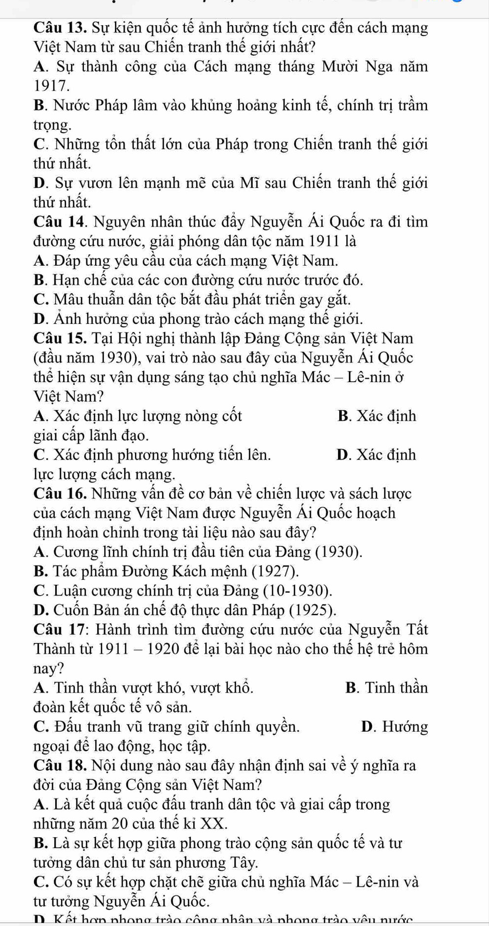 Sự kiện quốc tế ảnh hưởng tích cực đến cách mạng
Việt Nam từ sau Chiến tranh thế giới nhất?
A. Sự thành công của Cách mạng tháng Mười Nga năm
1917.
B. Nước Pháp lâm vào khủng hoảng kinh tế, chính trị trầm
trọng.
C. Những tổn thất lớn của Pháp trong Chiến tranh thế giới
thứ nhất.
D. Sự vươn lên mạnh mẽ của Mĩ sau Chiến tranh thế giới
thứ nhất.
Câu 14. Nguyên nhân thúc đẩy Nguyễn Ái Quốc ra đi tìm
đường cứu nước, giải phóng dân tộc năm 1911 là
A. Đáp ứng yêu cầu của cách mạng Việt Nam.
B. Hạn chể của các con đường cứu nước trước đó.
C. Mâu thuẫn dân tộc bắt đầu phát triển gay gắt.
D. Ảnh hưởng của phong trào cách mạng thế giới.
Câu 15. Tại Hội nghị thành lập Đảng Cộng sản Việt Nam
(đầu năm 1930), vai trò nào sau đây của Nguyễn Ái Quốc
thể hiện sự vận dụng sáng tạo chủ nghĩa Mác - Lê-nin ở
Việt Nam?
A. Xác định lực lượng nòng cốt B. Xác định
giai cấp lãnh đạo.
C. Xác định phương hướng tiến lên. D. Xác định
lực lượng cách mạng.
Câu 16. Những vấn đề cơ bản về chiến lược và sách lược
của cách mạng Việt Nam được Nguyễn Ái Quốc hoạch
định hoàn chỉnh trong tài liệu nào sau đây?
A. Cương lĩnh chính trị đầu tiên của Đảng (1930).
B. Tác phầm Đường Kách mệnh (1927).
C. Luận cương chính trị của Đảng (10-1930).
D. Cuốn Bản án chế độ thực dân Pháp (1925).
Câu 17: Hành trình tìm đường cứu nước của Nguyễn Tất
Thành từ 1911 - 1920 để lại bài học nào cho thể hệ trẻ hôm
nay?
A. Tinh thần vượt khó, vượt khổ. B. Tinh thần
đoàn kết quốc tế vô sản.
C. Đấu tranh vũ trang giữ chính quyền. D. Hướng
ngoại để lao động, học tập.
Câu 18. Nội dung nào sau đây nhận định sai về ý nghĩa ra
đời của Đảng Cộng sản Việt Nam?
A. Là kết quả cuộc đấu tranh dân tộc và giai cấp trong
những năm 20 của thế kỉ XX.
B. Là sự kết hợp giữa phong trào cộng sản quốc tế và tư
tưởng dân chủ tư sản phương Tây.
C. Có sự kết hợp chặt chẽ giữa chủ nghĩa Mác - Lê-nin và
tư tưởng Nguyễn Ái Quốc.
D Kết hợp phong trào công nhân và phong trào vêu nước