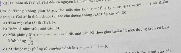 d) Hai hàm số F(x) và f(x) đều có nguyên hàm với mội gia tỉ
Câu 3. Trong không gian Oxyz, cho mặt cầu (S): (x-1)^2+(y-2)^2+(z-3)^2=1 và điểm
A(2;3;4). Gọi M là diểm thuộc (S) sao cho dường thẳng AM tiếp xúc với (S).
a) Tâm mặt cầu (S) là I(1;2;3). 
b) Điểm A nằm trên mặt cầu (S).
c) Mặt phẳng (P): x+y+z-5=0 cắt mặt cầu (S) theo giao tuyến là một dường tròn có bán
kính bằng  1/sqrt(3) . 
d) M thuộc mặt phẳng có phương trình là x+y+z-7=0. 
đúng sai của các