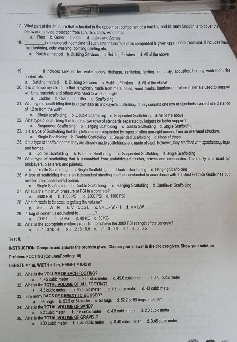 What part of the structure that is located in the uppermost component of a building and its main function is to cover the
below and provide protection from sun, rain, snow, wind etc.?
a. Roof b. Gutter c. Floor d. Lintels and Arches
18. _is considered incomplete till such time the surface of its component is given appropriate treatment. It includes item
like plastering, color washing, pointing painting etc.
a. Building method b. Building Services c. Building Finishes d. All of the above
19. _it includes services like water supply, drainage, sanitation, lighting, electricity, acoustics, heating ventilation, fire
control, etc.
a. Building method b. Building Services c. Building Finishes d. All of the Above
20. It is a temporary structure that is typically made from metal poles, wood planks, bamboo and other materials used to support
workers, materials and others who need to work at height.
a. Ladder b. Crane c. Lifter d. Scaffolding
21. What type of scaffolding that is known also as bricklayer's scaffolding. It only consists one row of standards spaced at a distance
of 1.2 m from the wall?
a. Single scaffolding b. Double Scaffolding c. Suspended Scaffolding d. All of the above
22. What type of scaffolding that features two rows of standards separated by ledgers for better support?
a. Suspended Scaffolding b. Hanging Scaffolding c. Double Scaffolding d. Single Scaffolding
23. It is a type of Scaffolding that the platforms are suspended by ropes or other non-rigid means, from an overhead structure.
a. Single Scaffolding b. Double Scaffolding c. Suspended Scaffolding d. None of these
24. It is a type of scaffolding that they are already made scaffoldings and made of steel. However, they are fitted with special couplings
and frames.
a Double Scaffolding b. Patented Scaffolding c. Suspended Scaffolding d. Single Scaffolding
25. What type of scaffolding that is assembled from prefabricated trestles, braces and accessories. Commonly it is used by
bricklayers, plasterers and painters.
a. Trestle Scaffolding b. Single Scaffolding c. Double Scaffolding d. Hanging Scaffolding
26. A type of scaffolding that is an independent standing scaffold constructed in accordance with the Best Practice Guidelines but
erected from cantilevered beams.
a. Single Scaffolding  b. Double Scaffolding c. Hanging Scaffolding d. Cantilever Scaffolding
27. What is the minimum pressure or PSI in a concrete?
a. 3000 PSI b. 1000 PSI  c. 2000 PSI d. 1500 PSI
28. What formula to be used in getting the volume?
a. V=L-W-H b. V=QC* L C. V=L* W* H d. V=LM
29. 1 bag of cement is equivalent to ?
a. 20 KG b. 50 KG c. 40 KG d. 30 KG
30. What is the appropriate mixture proportion to achieve the 3000 PSI strength of the concrete?
a. 2:1:0.10:4 b. 1:2:3:0.5 C. 1:1:3:0.6 d. 1:3:5:0.5
Test II.
INSTRUCTION: Compute and answer the problem given. Choose your answer in the choices given. Show your solution.
Problem: FOOTING [Column/Footing: 10]
LENGTH H=1m,WIDTH=1m , HEIGHT =0.45m
31. What is the VOLUME OF EACH FOOTING?
a. 1. 45 cubic meter b. 2.0 cubic meter c. 45.0 cubic meter d. 0.45 cubic meter
32. What is the TOTAL VOLUME OF ALL FOOTING?
a. 4.5 cubic meter b. 45 cubic meter c. 4.3 cubic meter d. 43 cubic meter
33. How many BAGS OF CEMENT TO BE USED?
a. 54 bags b. 53.5 or 54 sacks c. 53 bags d. 52.2 or 53 bags of cement
34. What is the TOTAL VOLUME OF SAND?
a. 5.2 cubic meter b. 2.5 cubic meter c. 4.5 cubic meter d. 2.0 cubic meter
35. What is the TOTAL VOLUME OF GRAVEL?
a. 0.30 cubic meter b. 0.35 cubic meter c. 0.40 cubic meter d. 0.45 cubic meter