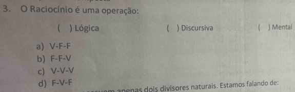 Raciocínio é uma operação:
 ) Lógica   Discursiva  ) Mental
a V-F-F
b) F-F-V
c) V-V-V
d F-V-F
anenas dois divisores naturais. Estamos falando de: