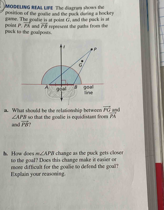 MODELING REAL LIFE The diagram shows the 
position of the goalie and the puck during a hockey 
game. The goalie is at point G, and the puck is at 
point P. vector PA and vector PB represent the paths from the 
puck to the goalposts. 
a. What should be the relationship between vector PG and
∠ APB so that the goalie is equidistant from vector PA
and vector PB
b. How does m∠ APB change as the puck gets closer 
to the goal? Does this change make it easier or 
more difficult for the goalie to defend the goal? 
Explain your reasoning.