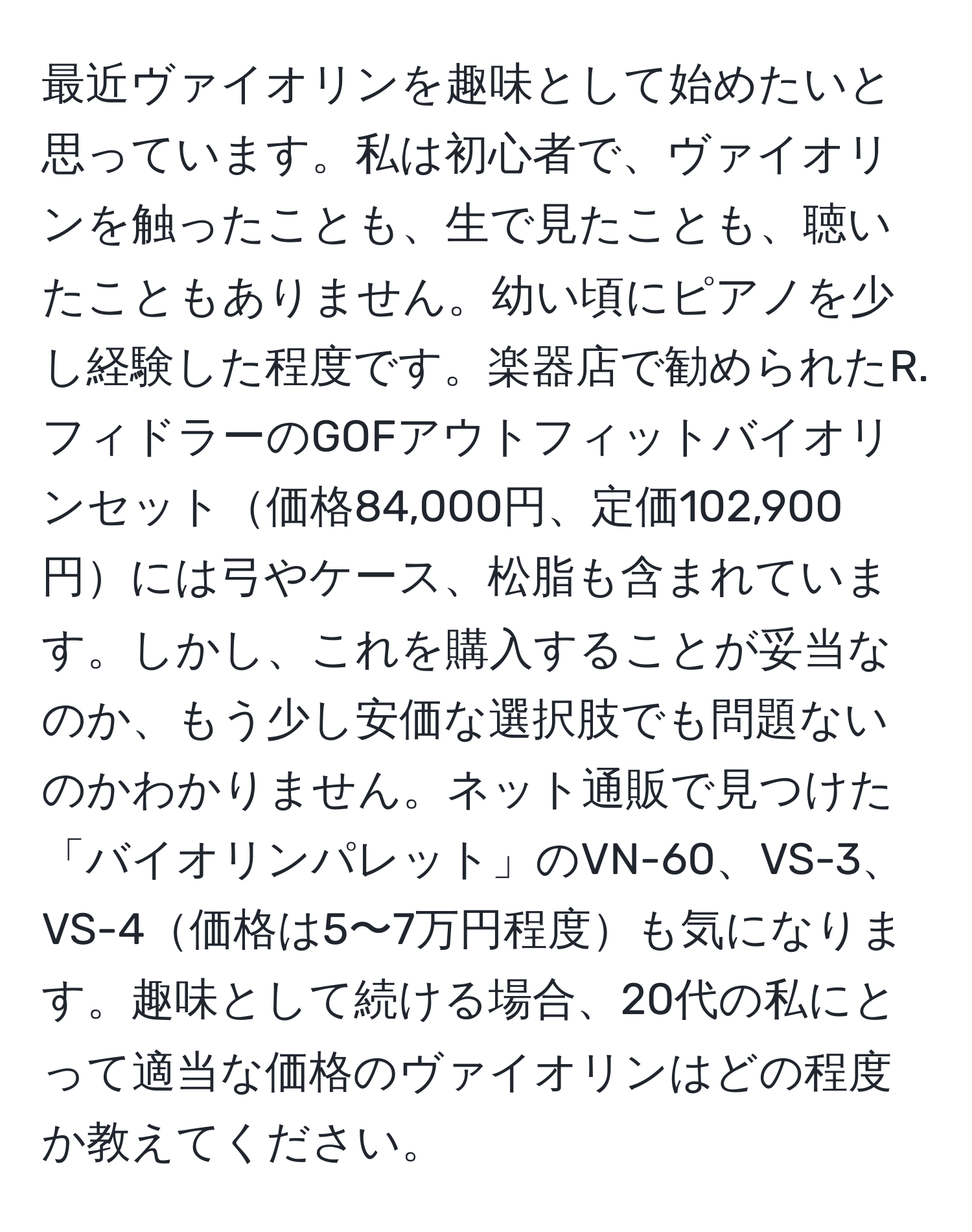 最近ヴァイオリンを趣味として始めたいと思っています。私は初心者で、ヴァイオリンを触ったことも、生で見たことも、聴いたこともありません。幼い頃にピアノを少し経験した程度です。楽器店で勧められたR.フィドラーのGOFアウトフィットバイオリンセット価格84,000円、定価102,900円には弓やケース、松脂も含まれています。しかし、これを購入することが妥当なのか、もう少し安価な選択肢でも問題ないのかわかりません。ネット通販で見つけた「バイオリンパレット」のVN-60、VS-3、VS-4価格は5〜7万円程度も気になります。趣味として続ける場合、20代の私にとって適当な価格のヴァイオリンはどの程度か教えてください。