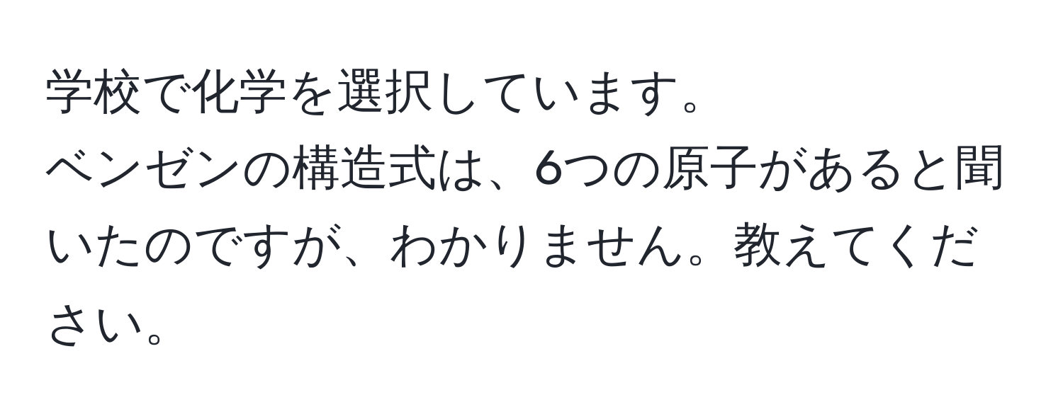 学校で化学を選択しています。  
ベンゼンの構造式は、6つの原子があると聞いたのですが、わかりません。教えてください。