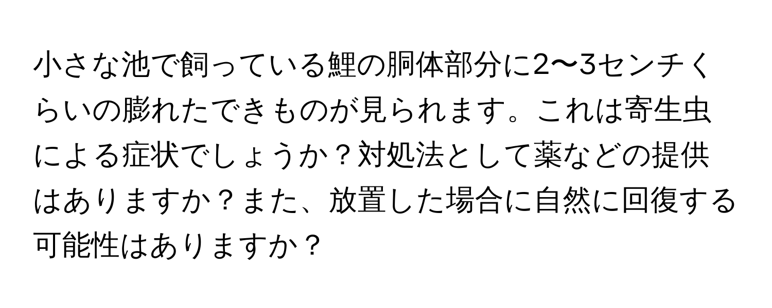 小さな池で飼っている鯉の胴体部分に2〜3センチくらいの膨れたできものが見られます。これは寄生虫による症状でしょうか？対処法として薬などの提供はありますか？また、放置した場合に自然に回復する可能性はありますか？