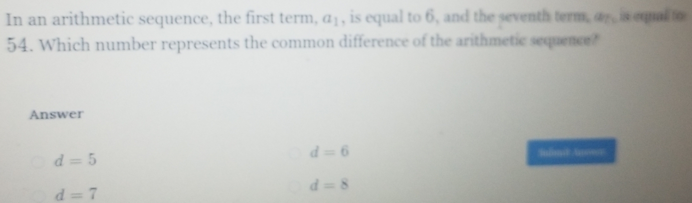 In an arithmetic sequence, the first term, a_1 , is equal to 6, and the seventh term. a_75 is equal to
54. Which number represents the common difference of the arithmetic sequence?
Answer
d=5
d=6 Inln Anserr
d=7
d=8