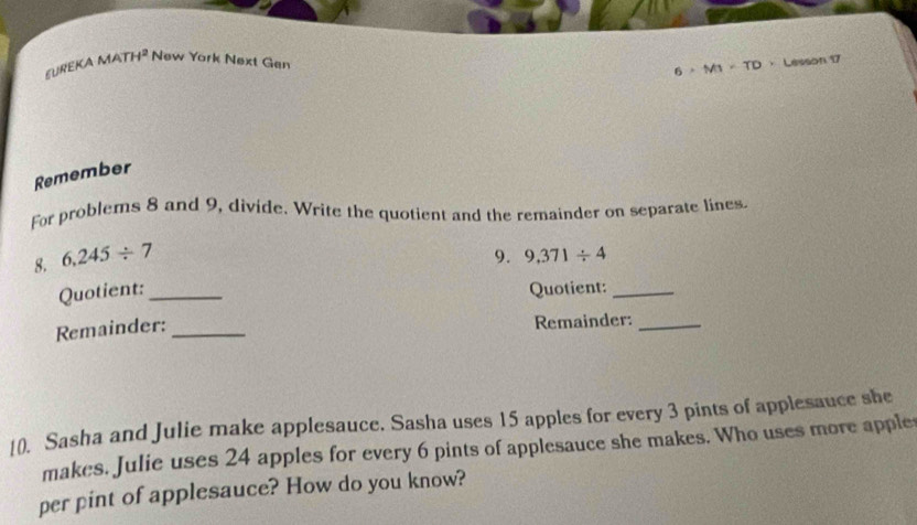 EUREKA MA H^2 New York Next Gen 
6 。 MI · TD · Lesson 17 
Remember 
For problems 8 and 9, divide. Write the quotient and the remainder on separate lines. 
9. 
8. 6,245/ 7 9,371/ 4
Quotient: _Quotient:_ 
Remainder: _Remainder:_ 
[0. Sasha and Julie make applesauce. Sasha uses 15 apples for every 3 pints of applesauce she 
makes. Julie uses 24 apples for every 6 pints of applesauce she makes. Who uses more apple 
per pint of applesauce? How do you know?