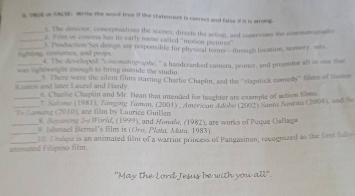 Thot or sad st. Write the word true if the statement is correct and false if it is wrong 
_s The clrector, conceptualizes the scenes, directs the acting, and supervises the ciematp e n 
_2. J hm or ciema has its early name called 'motion pictures” 
_3 Proddaction Set design are responsible for physical terms—through location, somery w 
lighting, costumes, and props. 
_4. The developed "emematographe, ” a handcranked camera, printer, and projector all in one that 
was lightweight enough to bring outside the studio. 
_5. There were the silent films starring Charlie Chaplin, and the “slapstick comedy” films of Buster 
Keaton and later Laurel and Hardy. 
_o Charlic Chaplin and Mr. Bean that intended for laughter are example of action films. 
_ 7. Salome (1981), Tanging Yaman, (2001) , American Adobo (2002) Santa Santita (2004), and So 
*To Lamang (2010), are film by Laurice Guillen 
_& Bayuning Su World, (1999), and Himala, (1982), are works of Peque Gallaga 
_* Ishmael Bernal’s film is (Oro, Plata, Mata, 1983). 
_10, Chunga is an animated film of a warrior princess of Pangasinan; recognized as the first fuly 
amimaned Filipino film. 
sus be with you