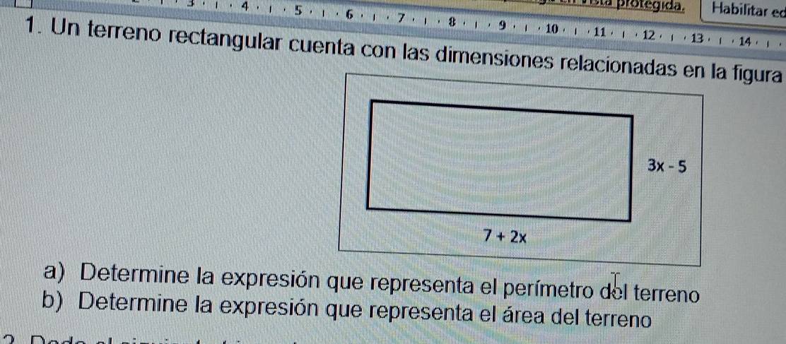 Cla protegida. Habilitar ed
4 5 . ` . 6 7 8 9 10·」·11·」·12·」·13·ι·14· )
1. Un terreno rectangular cuenta con las dimensiones relacionadas en la figura
a) Determine la expresión que representa el perímetro del terreno
b) Determine la expresión que representa el área del terreno