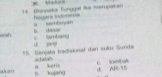 Madura
14. Bhinneka Tunggal Ika merupakan 
Negara Indonesia
a. semboyan
b. dasar
erah.. c. lambang
d janji
15. Senjata tradisional dari suku Sunda
adalah
a. keris c. tombak
akan b. kujang
d. AR-15