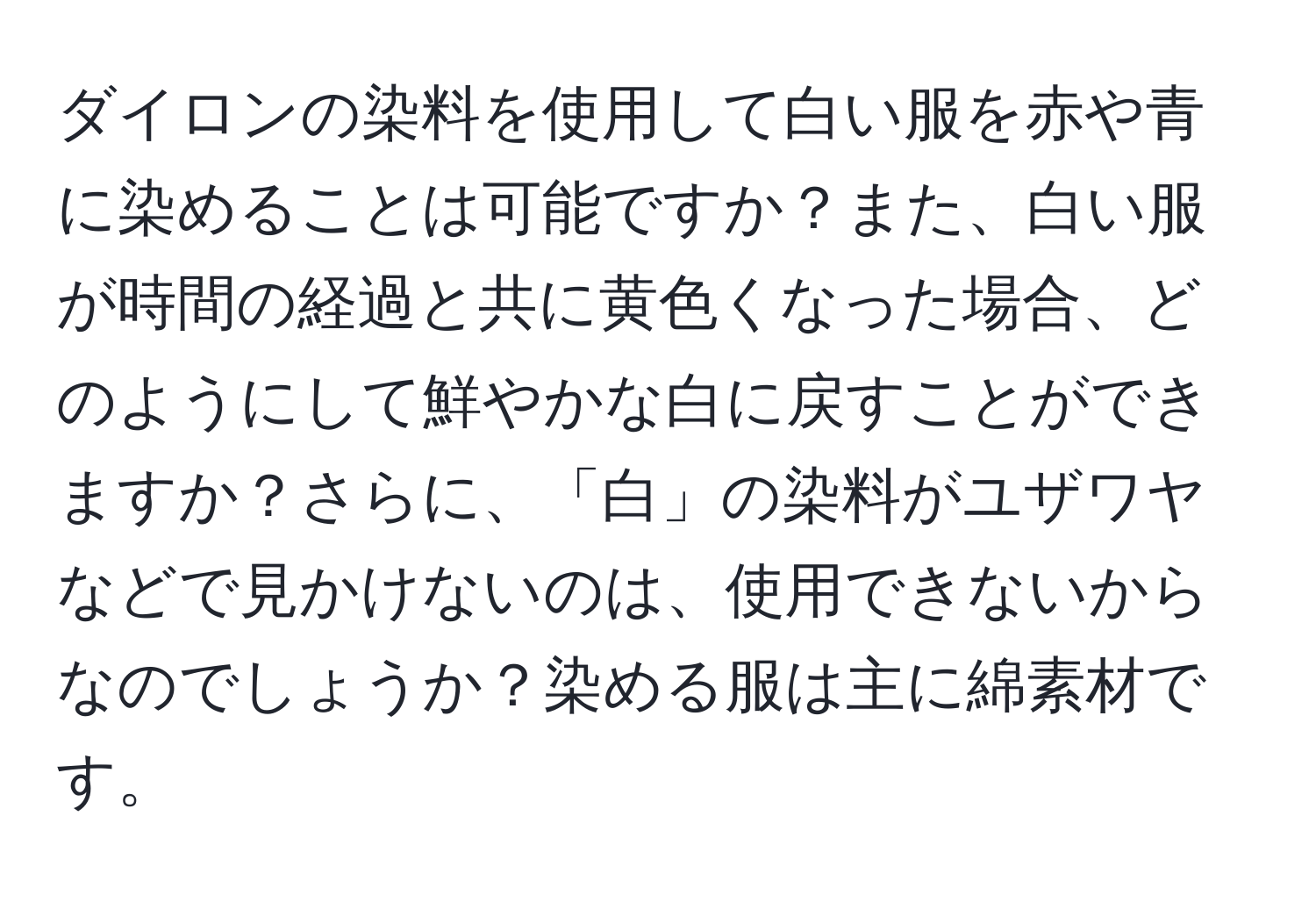 ダイロンの染料を使用して白い服を赤や青に染めることは可能ですか？また、白い服が時間の経過と共に黄色くなった場合、どのようにして鮮やかな白に戻すことができますか？さらに、「白」の染料がユザワヤなどで見かけないのは、使用できないからなのでしょうか？染める服は主に綿素材です。