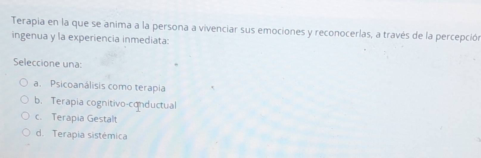 Terapia en la que se anima a la persona a vivenciar sus emociones y reconocerlas, a través de la percepción
ingenua y la experiencia inmediata:
Seleccione una:
a. Psicoanálisis como terapia
b. Terapia cognitivo-conductual
c. Terapia Gestalt
d. Terapia sistémica